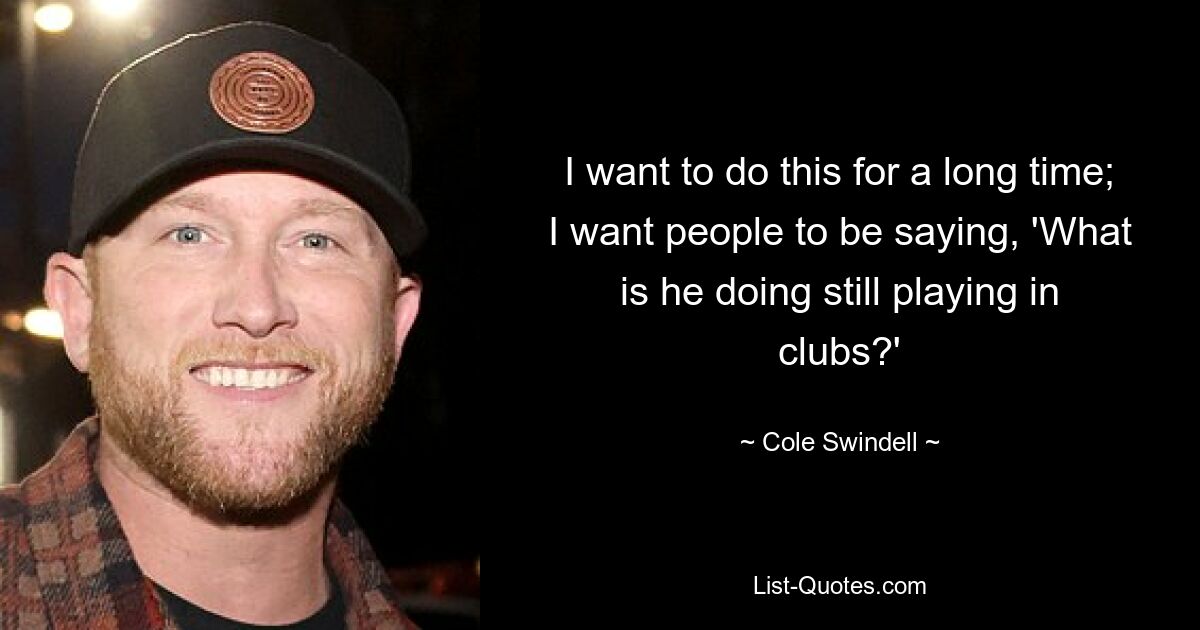 I want to do this for a long time; I want people to be saying, 'What is he doing still playing in clubs?' — © Cole Swindell