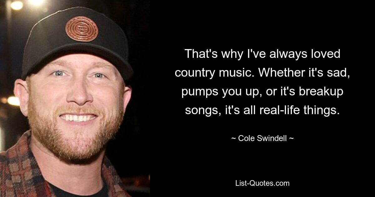 That's why I've always loved country music. Whether it's sad, pumps you up, or it's breakup songs, it's all real-life things. — © Cole Swindell