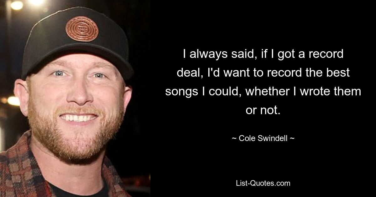 I always said, if I got a record deal, I'd want to record the best songs I could, whether I wrote them or not. — © Cole Swindell