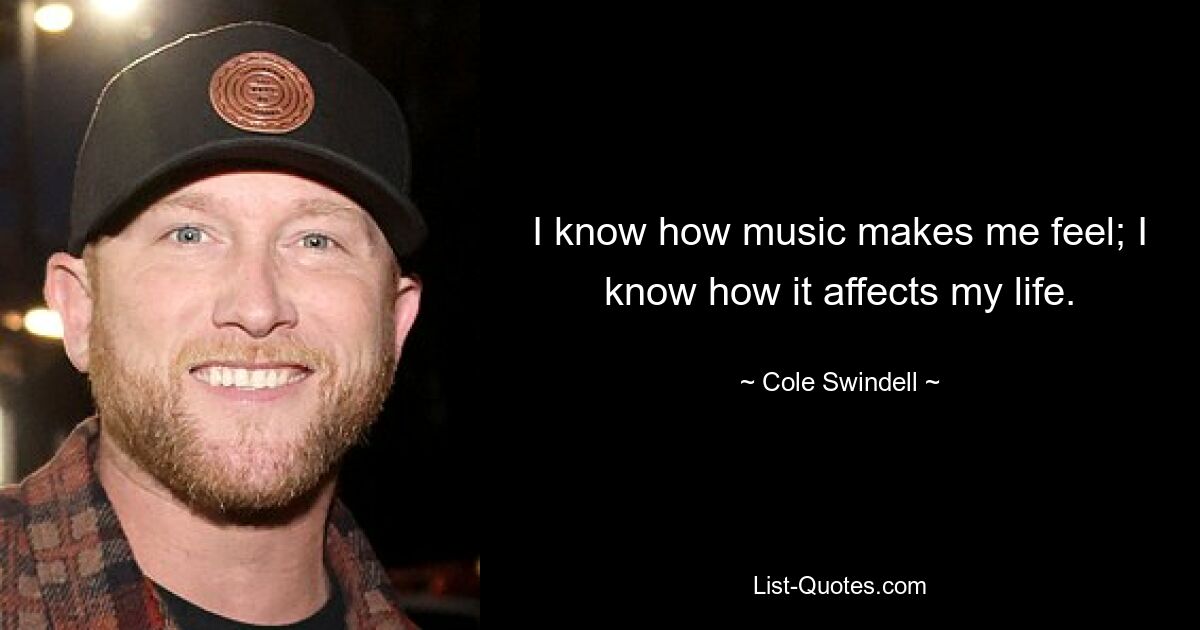 I know how music makes me feel; I know how it affects my life. — © Cole Swindell