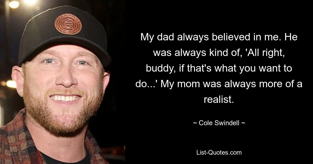 My dad always believed in me. He was always kind of, 'All right, buddy, if that's what you want to do...' My mom was always more of a realist. — © Cole Swindell