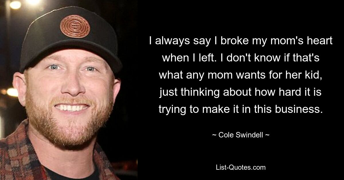 I always say I broke my mom's heart when I left. I don't know if that's what any mom wants for her kid, just thinking about how hard it is trying to make it in this business. — © Cole Swindell