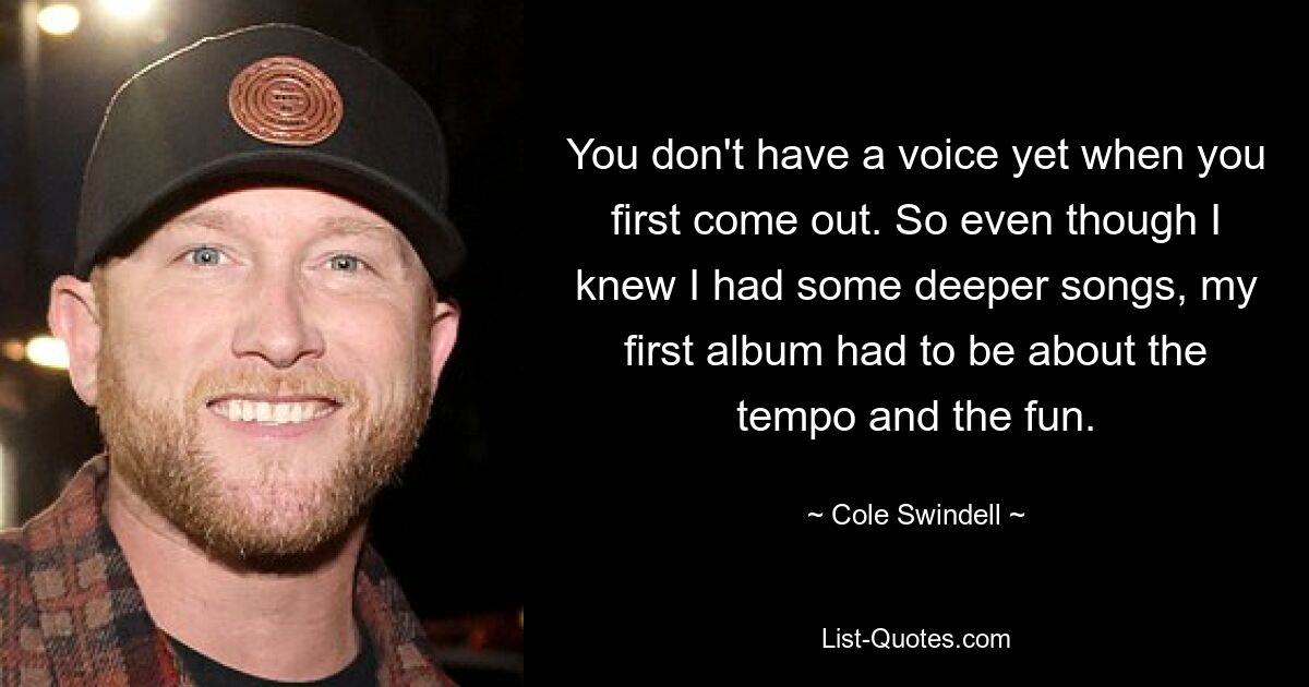 You don't have a voice yet when you first come out. So even though I knew I had some deeper songs, my first album had to be about the tempo and the fun. — © Cole Swindell