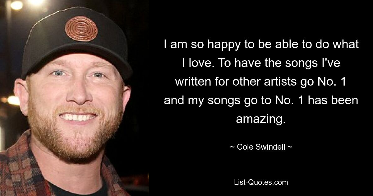 I am so happy to be able to do what I love. To have the songs I've written for other artists go No. 1 and my songs go to No. 1 has been amazing. — © Cole Swindell