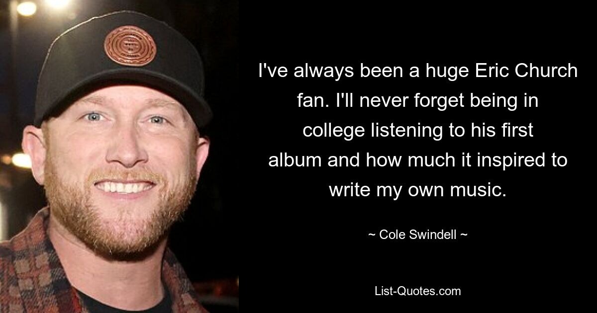 I've always been a huge Eric Church fan. I'll never forget being in college listening to his first album and how much it inspired to write my own music. — © Cole Swindell