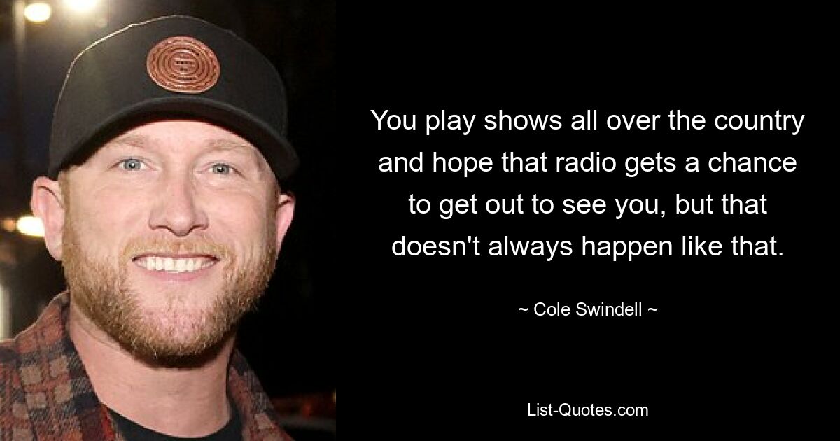 You play shows all over the country and hope that radio gets a chance to get out to see you, but that doesn't always happen like that. — © Cole Swindell