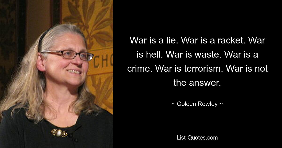 War is a lie. War is a racket. War is hell. War is waste. War is a crime. War is terrorism. War is not the answer. — © Coleen Rowley