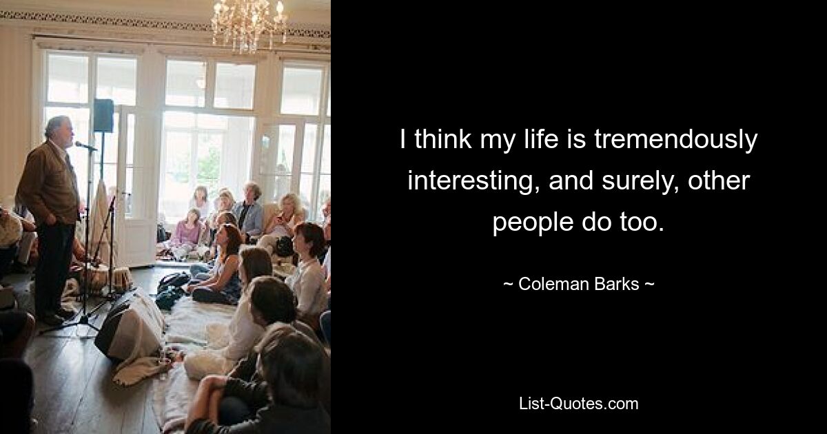 I think my life is tremendously interesting, and surely, other people do too. — © Coleman Barks