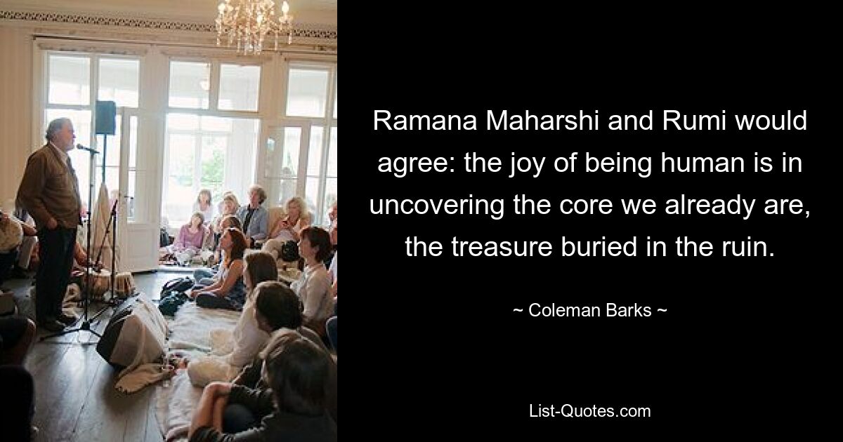 Ramana Maharshi and Rumi would agree: the joy of being human is in uncovering the core we already are, the treasure buried in the ruin. — © Coleman Barks