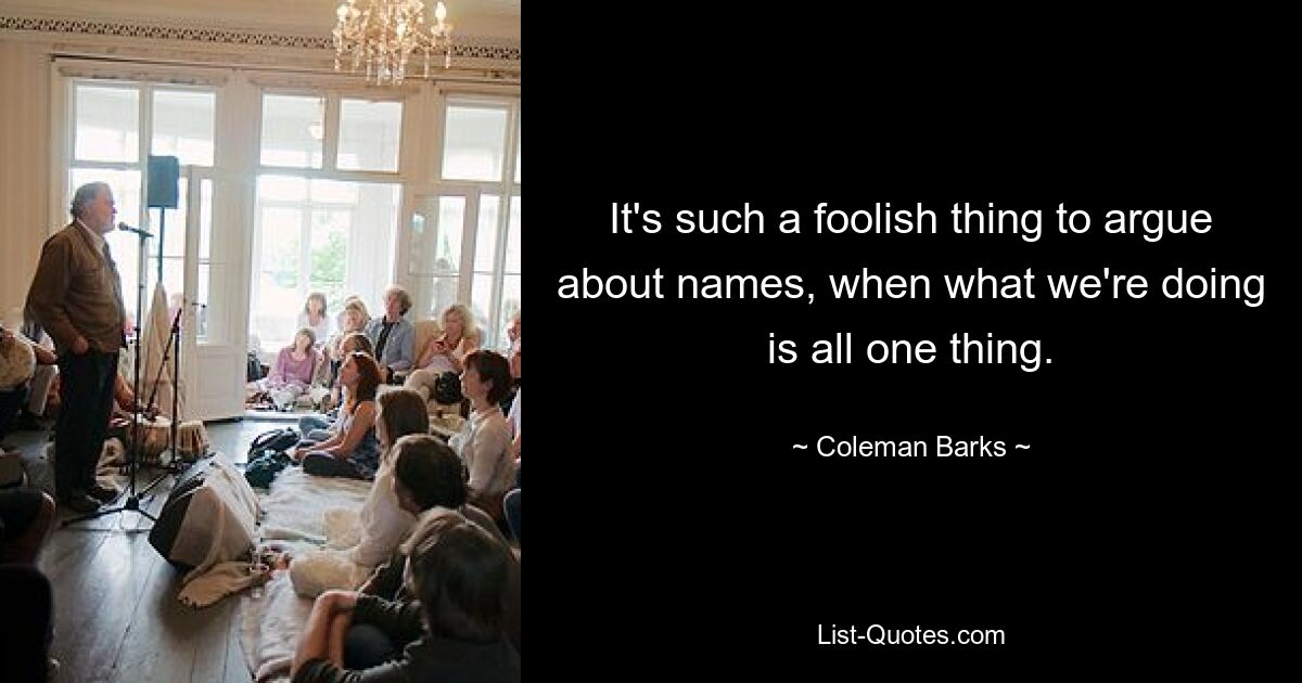 It's such a foolish thing to argue about names, when what we're doing is all one thing. — © Coleman Barks