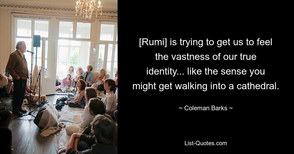 [Rumi] is trying to get us to feel the vastness of our true identity... like the sense you might get walking into a cathedral. — © Coleman Barks