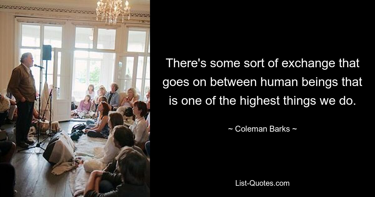 There's some sort of exchange that goes on between human beings that is one of the highest things we do. — © Coleman Barks