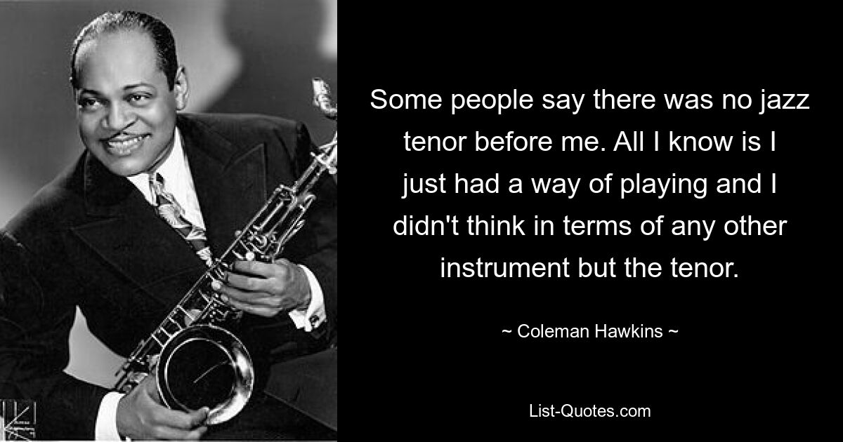 Some people say there was no jazz tenor before me. All I know is I just had a way of playing and I didn't think in terms of any other instrument but the tenor. — © Coleman Hawkins