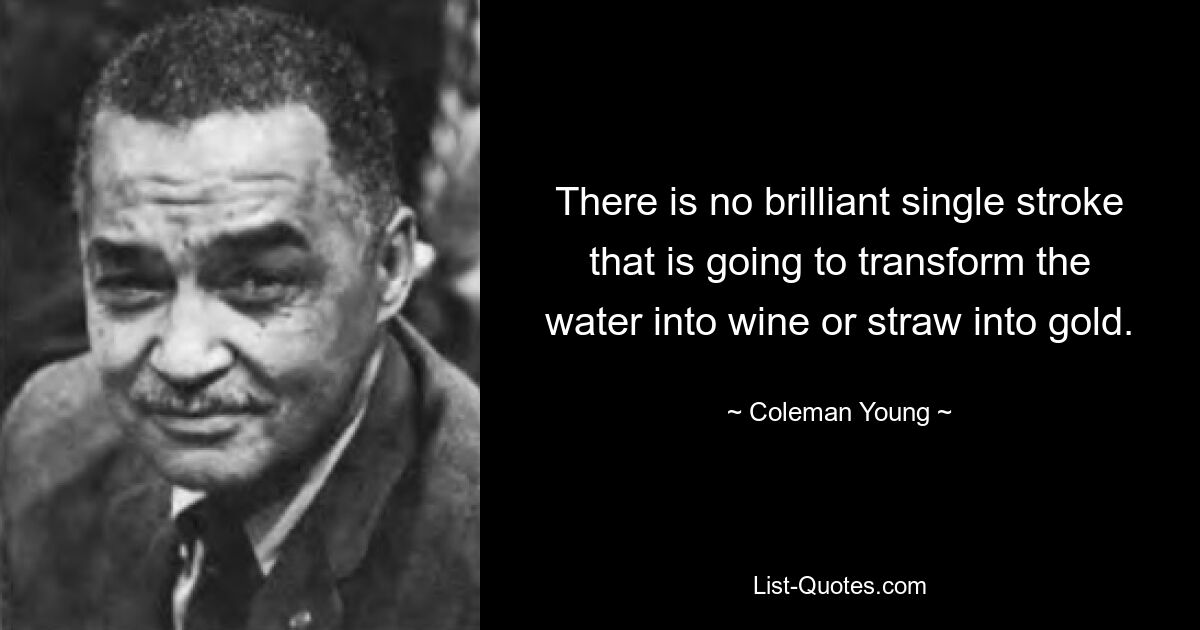 There is no brilliant single stroke that is going to transform the water into wine or straw into gold. — © Coleman Young