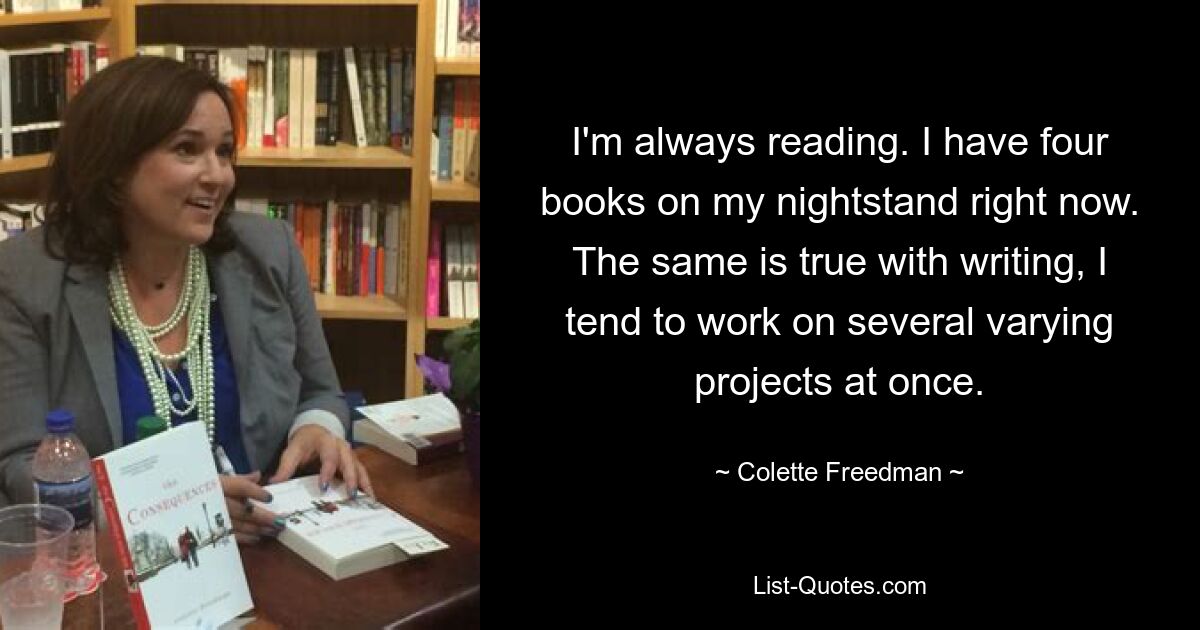 I'm always reading. I have four books on my nightstand right now. The same is true with writing, I tend to work on several varying projects at once. — © Colette Freedman