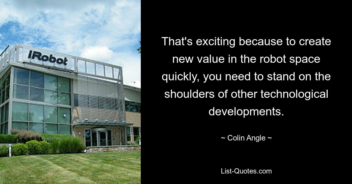 That's exciting because to create new value in the robot space quickly, you need to stand on the shoulders of other technological developments. — © Colin Angle