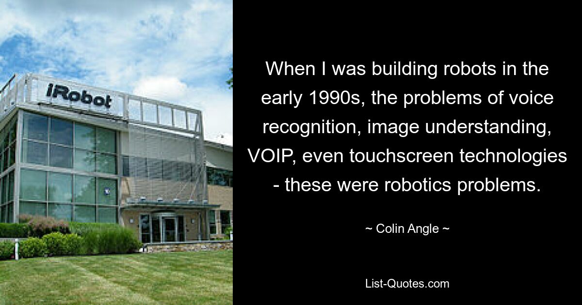 When I was building robots in the early 1990s, the problems of voice recognition, image understanding, VOIP, even touchscreen technologies - these were robotics problems. — © Colin Angle