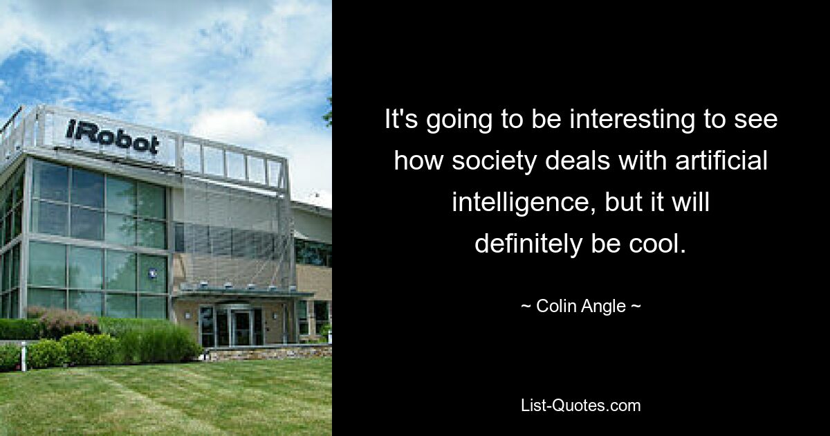 It's going to be interesting to see how society deals with artificial intelligence, but it will definitely be cool. — © Colin Angle