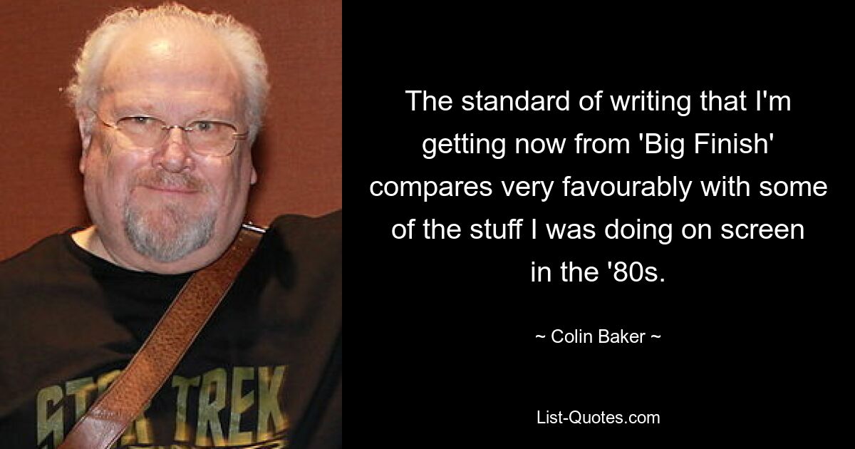 The standard of writing that I'm getting now from 'Big Finish' compares very favourably with some of the stuff I was doing on screen in the '80s. — © Colin Baker