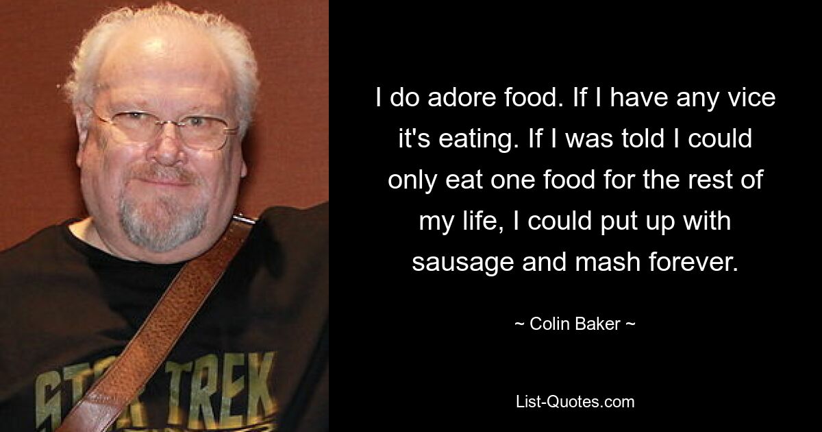 I do adore food. If I have any vice it's eating. If I was told I could only eat one food for the rest of my life, I could put up with sausage and mash forever. — © Colin Baker