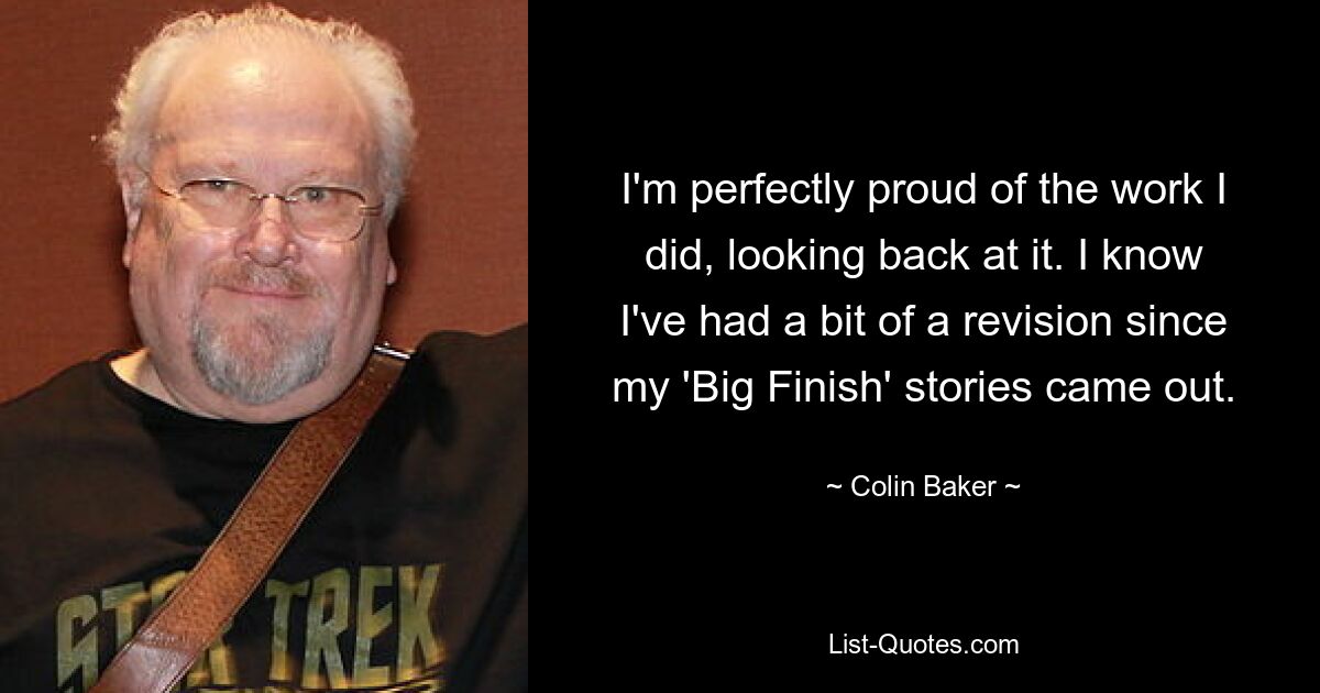 I'm perfectly proud of the work I did, looking back at it. I know I've had a bit of a revision since my 'Big Finish' stories came out. — © Colin Baker