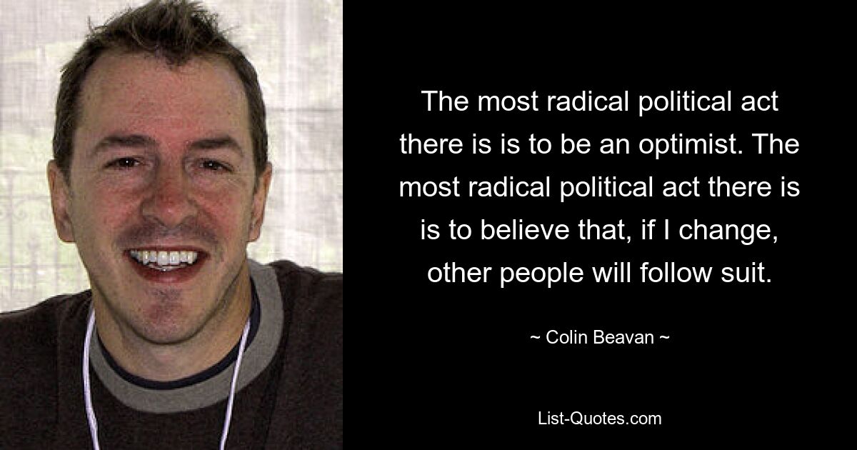 The most radical political act there is is to be an optimist. The most radical political act there is is to believe that, if I change, other people will follow suit. — © Colin Beavan