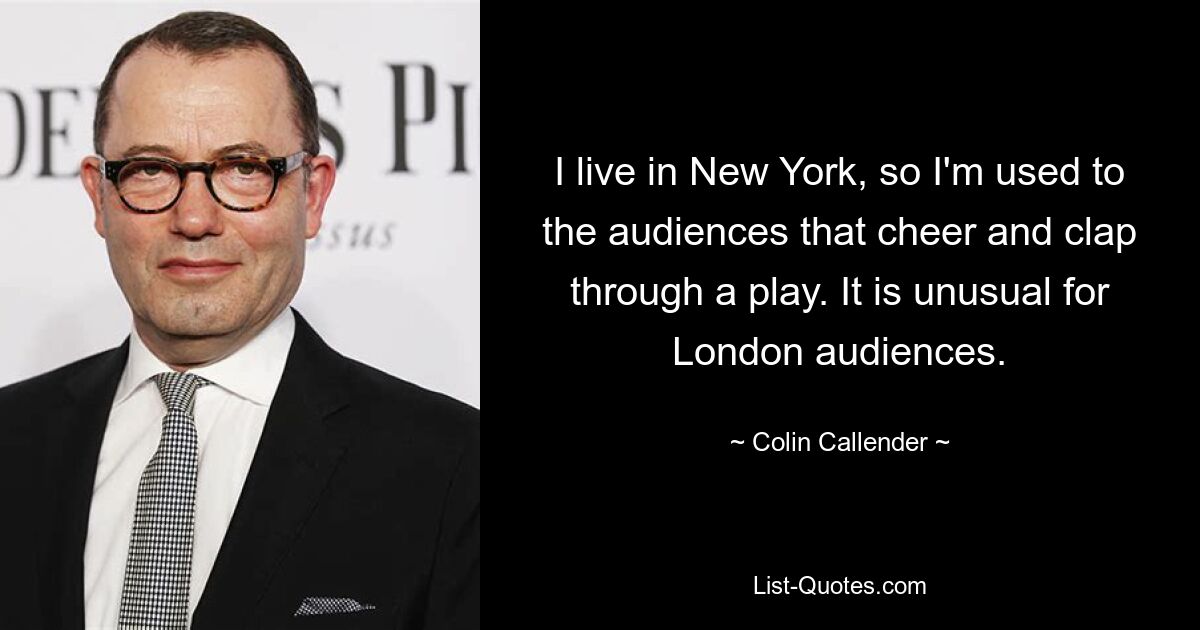 I live in New York, so I'm used to the audiences that cheer and clap through a play. It is unusual for London audiences. — © Colin Callender