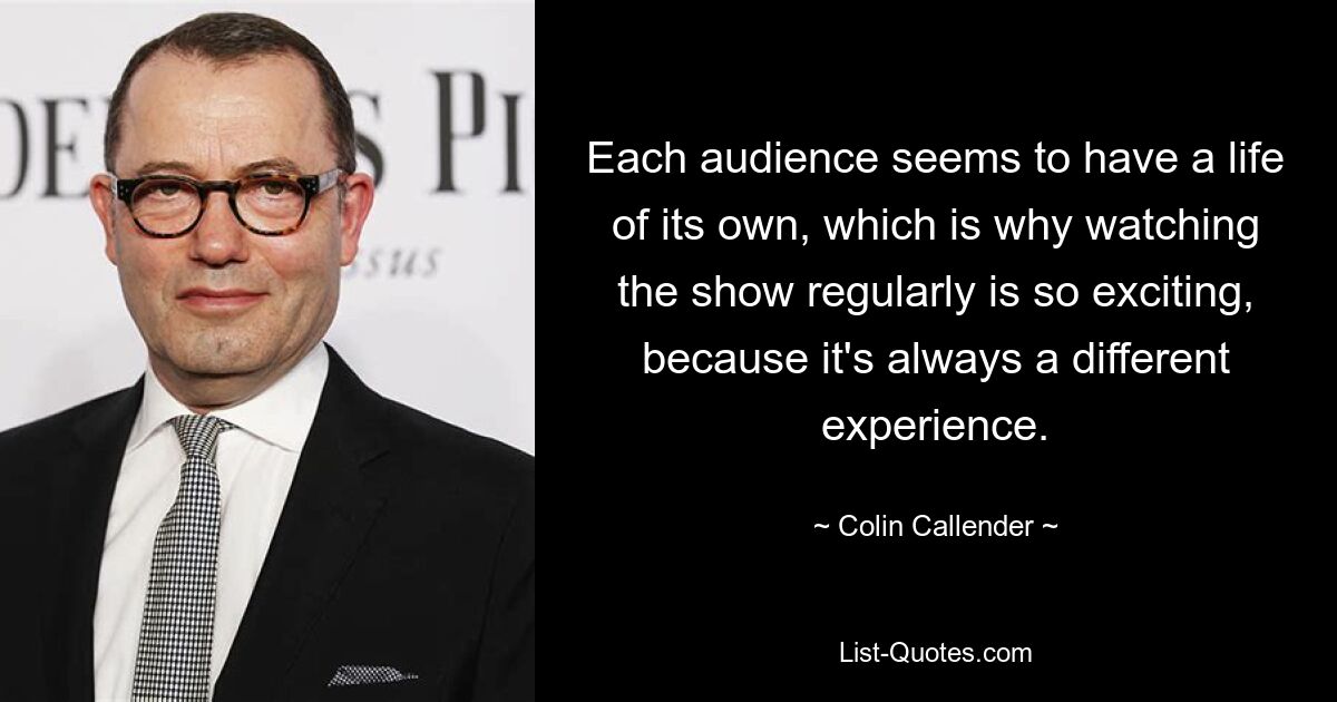 Each audience seems to have a life of its own, which is why watching the show regularly is so exciting, because it's always a different experience. — © Colin Callender