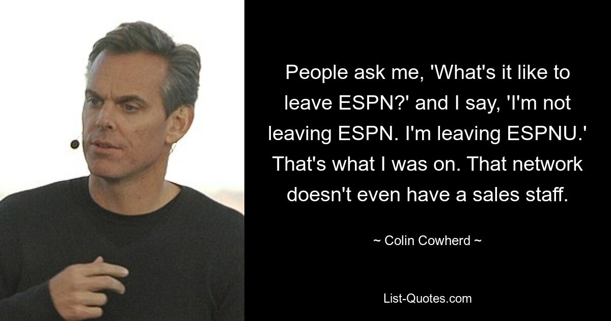 People ask me, 'What's it like to leave ESPN?' and I say, 'I'm not leaving ESPN. I'm leaving ESPNU.' That's what I was on. That network doesn't even have a sales staff. — © Colin Cowherd