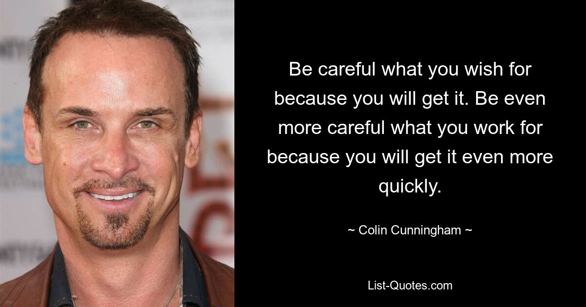 Be careful what you wish for because you will get it. Be even more careful what you work for because you will get it even more quickly. — © Colin Cunningham