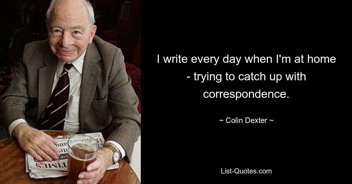 I write every day when I'm at home - trying to catch up with correspondence. — © Colin Dexter