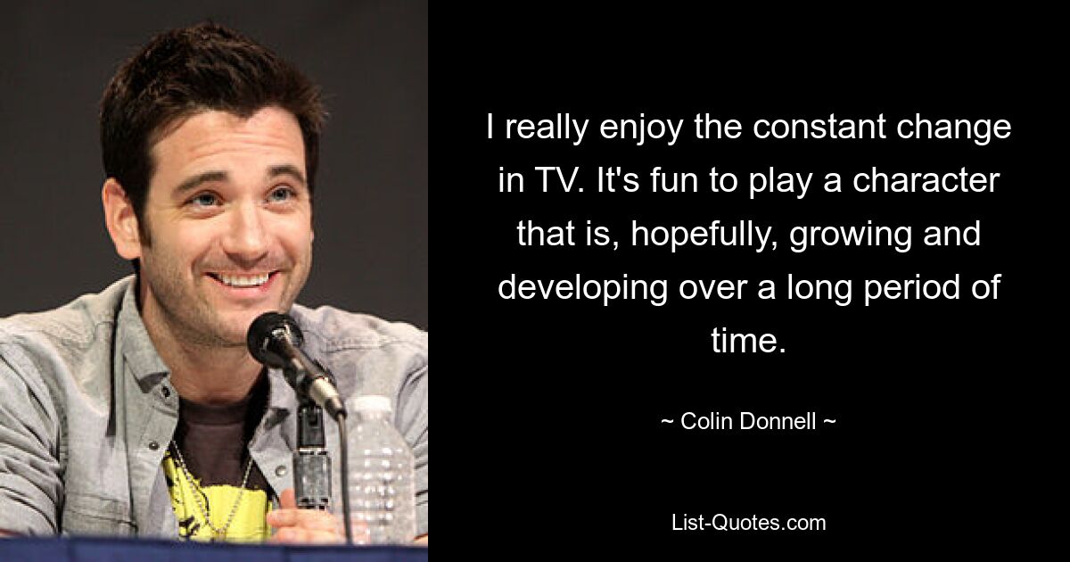 I really enjoy the constant change in TV. It's fun to play a character that is, hopefully, growing and developing over a long period of time. — © Colin Donnell