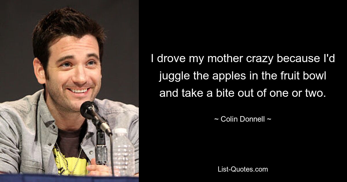 I drove my mother crazy because I'd juggle the apples in the fruit bowl and take a bite out of one or two. — © Colin Donnell