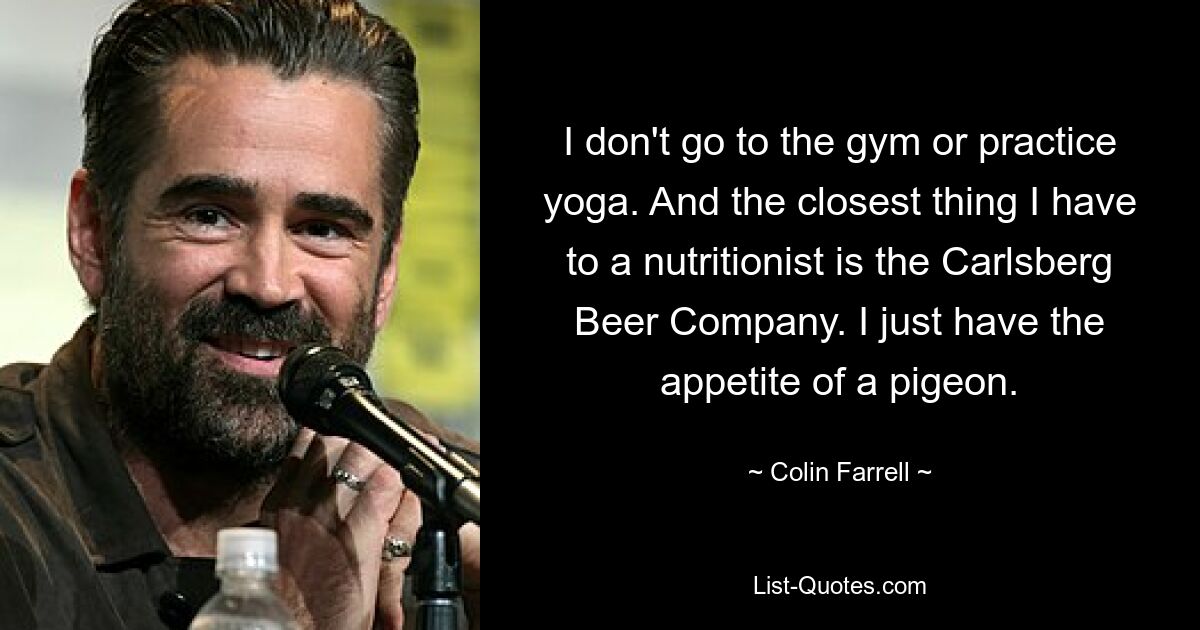 I don't go to the gym or practice yoga. And the closest thing I have to a nutritionist is the Carlsberg Beer Company. I just have the appetite of a pigeon. — © Colin Farrell