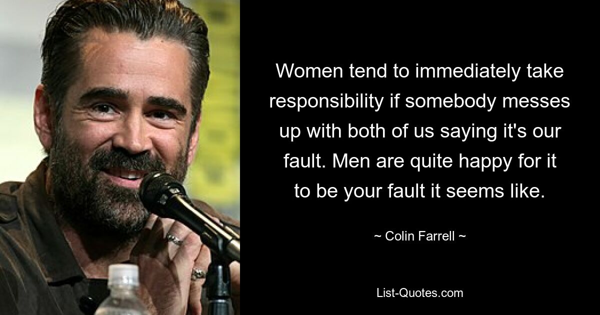 Women tend to immediately take responsibility if somebody messes up with both of us saying it's our fault. Men are quite happy for it to be your fault it seems like. — © Colin Farrell