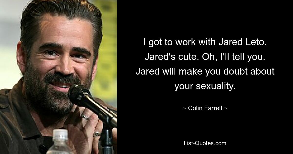 I got to work with Jared Leto. Jared's cute. Oh, I'll tell you. Jared will make you doubt about your sexuality. — © Colin Farrell