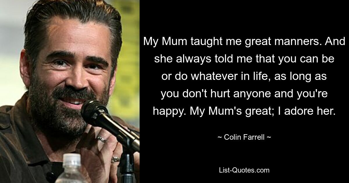 My Mum taught me great manners. And she always told me that you can be or do whatever in life, as long as you don't hurt anyone and you're happy. My Mum's great; I adore her. — © Colin Farrell