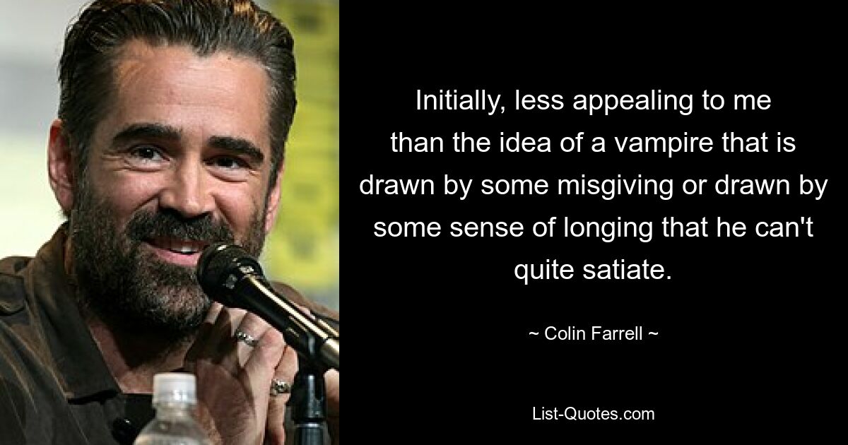 Initially, less appealing to me than the idea of a vampire that is drawn by some misgiving or drawn by some sense of longing that he can't quite satiate. — © Colin Farrell