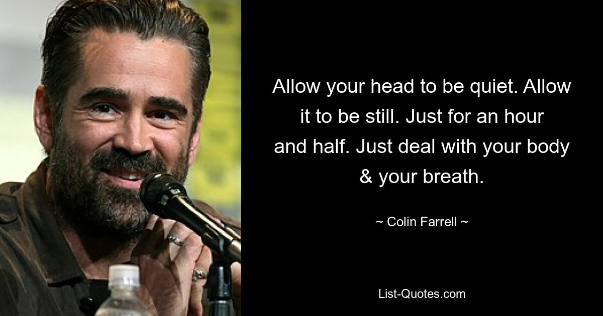 Allow your head to be quiet. Allow it to be still. Just for an hour and half. Just deal with your body & your breath. — © Colin Farrell