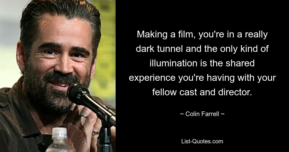 Making a film, you're in a really dark tunnel and the only kind of illumination is the shared experience you're having with your fellow cast and director. — © Colin Farrell