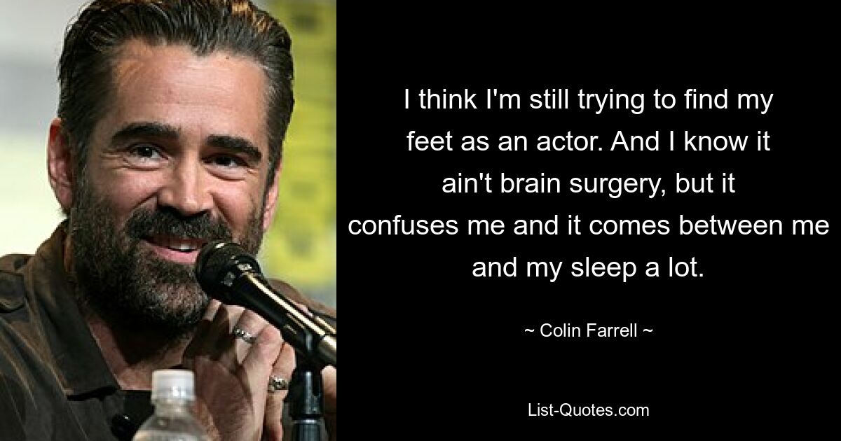 I think I'm still trying to find my feet as an actor. And I know it ain't brain surgery, but it confuses me and it comes between me and my sleep a lot. — © Colin Farrell