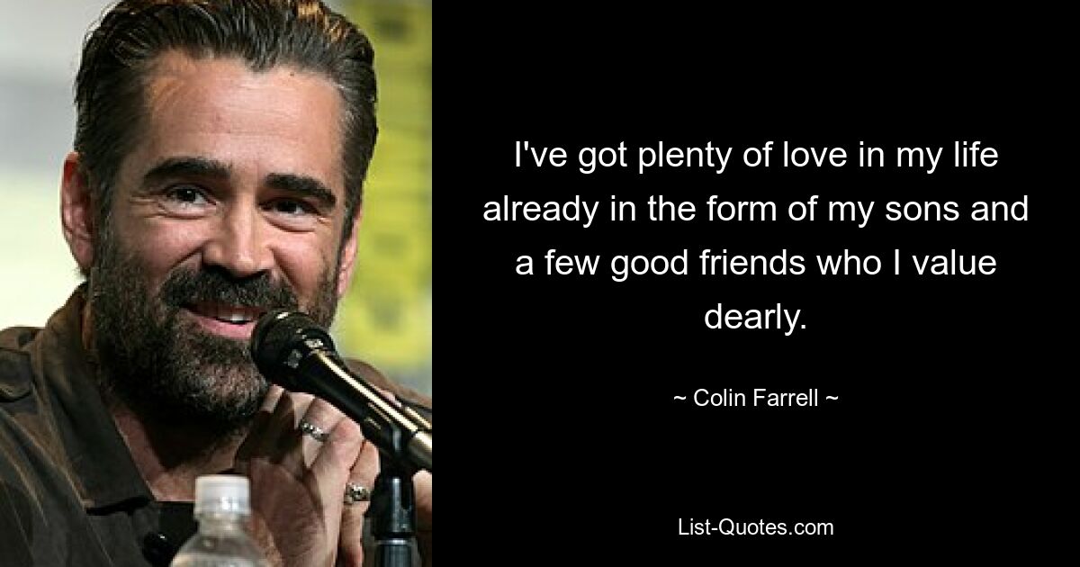 I've got plenty of love in my life already in the form of my sons and a few good friends who I value dearly. — © Colin Farrell