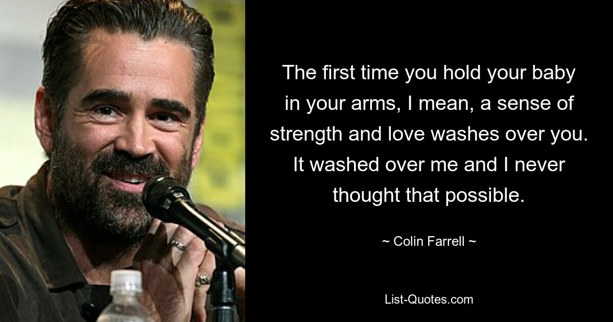 The first time you hold your baby in your arms, I mean, a sense of strength and love washes over you. It washed over me and I never thought that possible. — © Colin Farrell