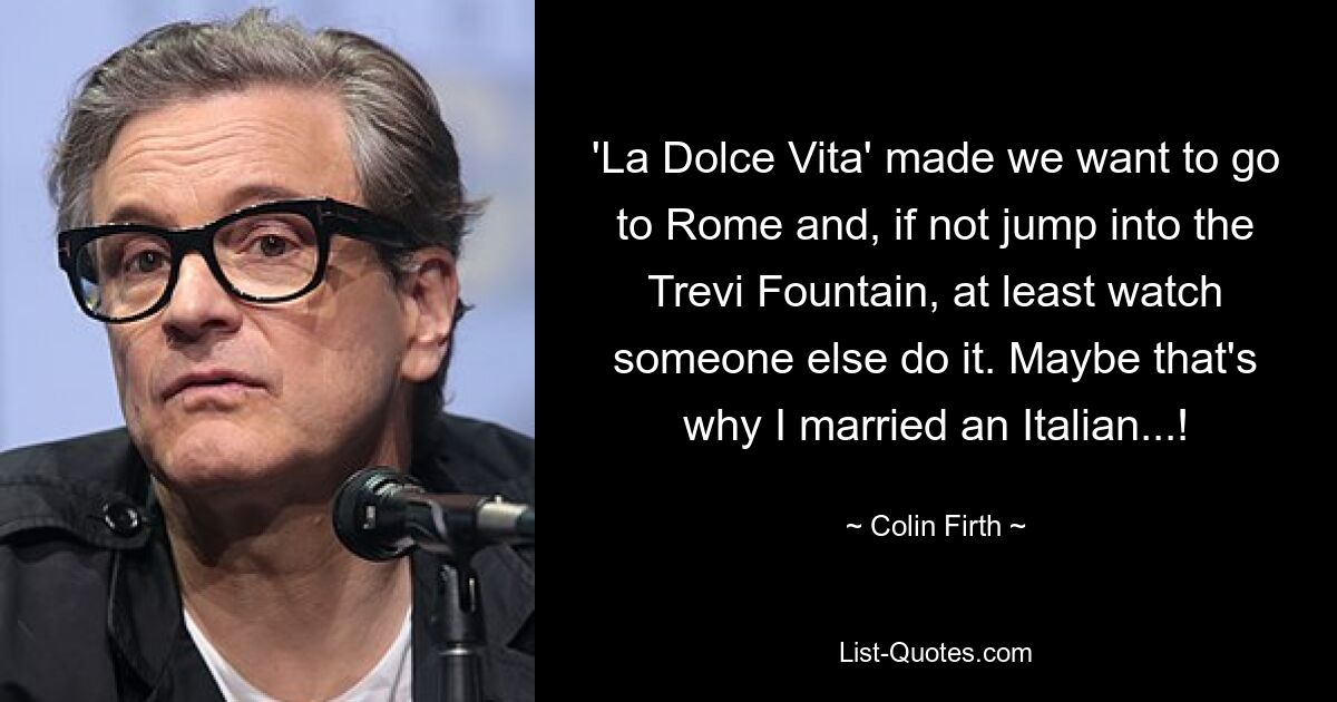 'La Dolce Vita' made we want to go to Rome and, if not jump into the Trevi Fountain, at least watch someone else do it. Maybe that's why I married an Italian...! — © Colin Firth