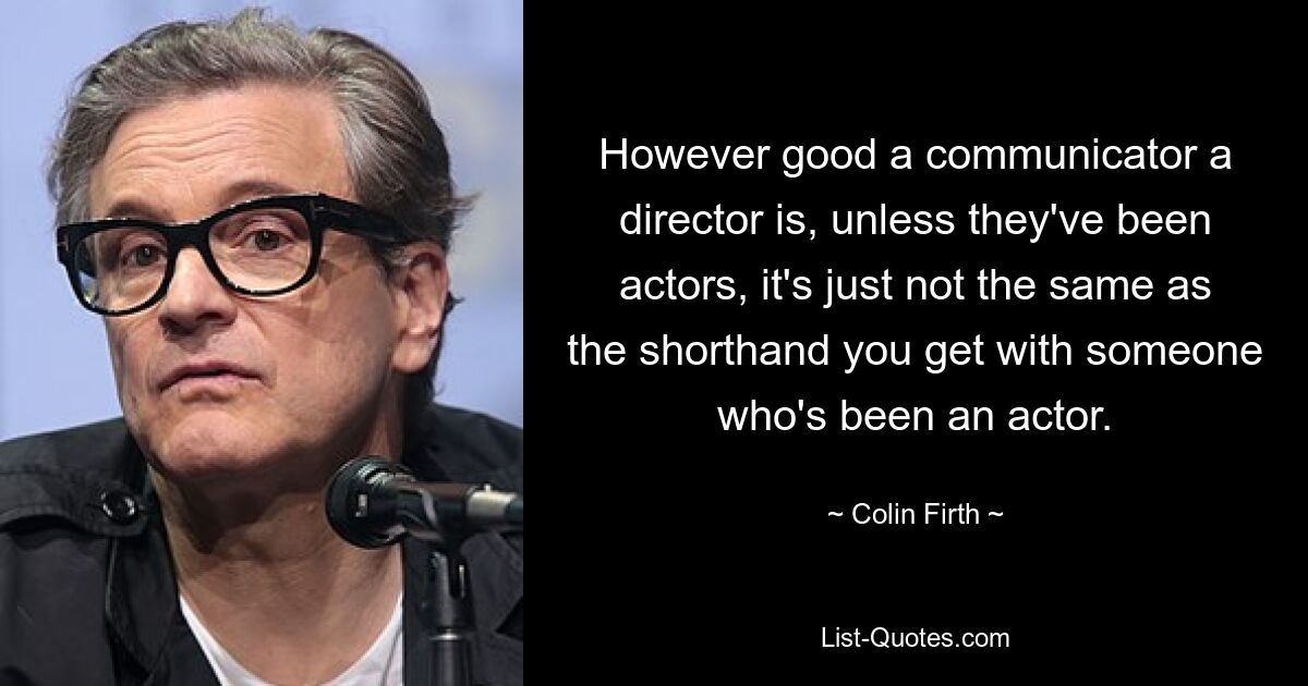 However good a communicator a director is, unless they've been actors, it's just not the same as the shorthand you get with someone who's been an actor. — © Colin Firth