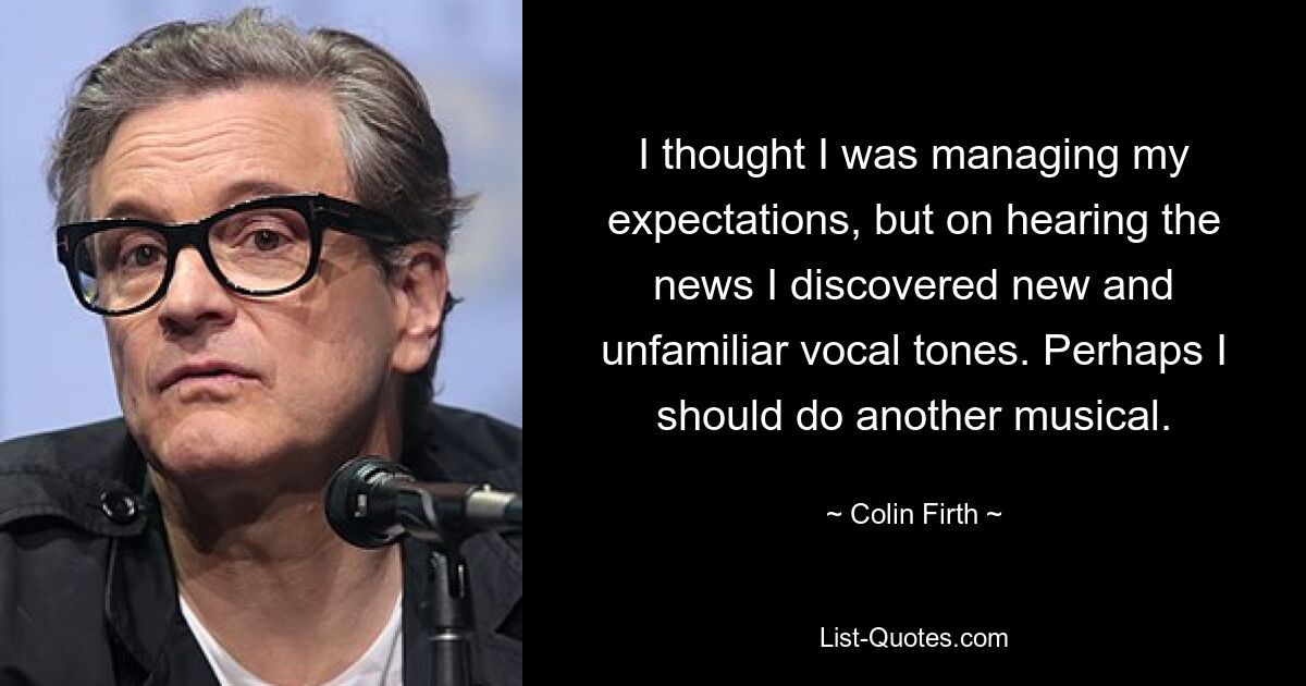 I thought I was managing my expectations, but on hearing the news I discovered new and unfamiliar vocal tones. Perhaps I should do another musical. — © Colin Firth