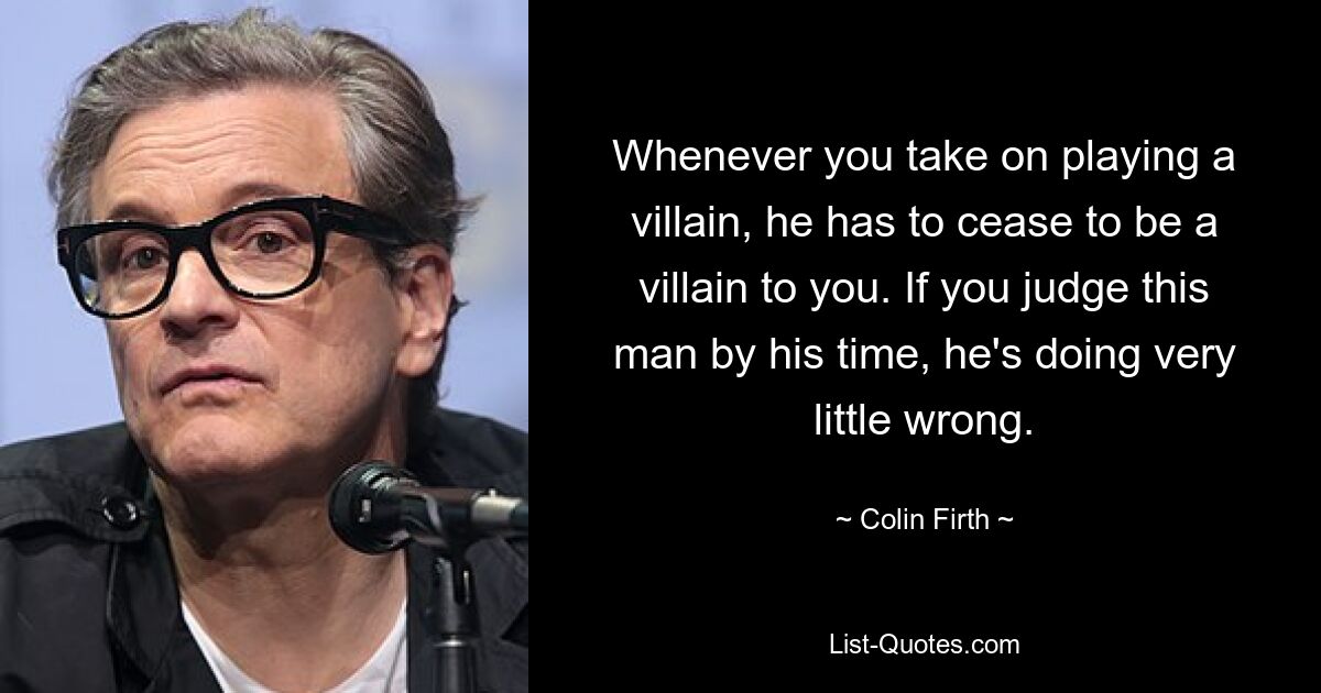 Whenever you take on playing a villain, he has to cease to be a villain to you. If you judge this man by his time, he's doing very little wrong. — © Colin Firth