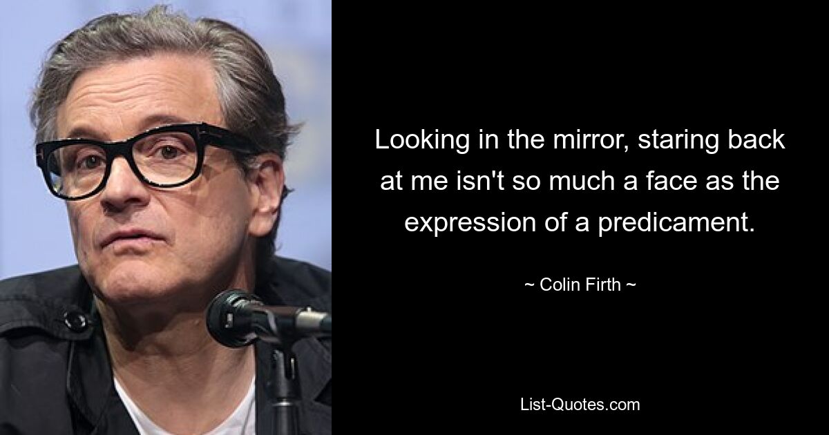 Looking in the mirror, staring back at me isn't so much a face as the expression of a predicament. — © Colin Firth