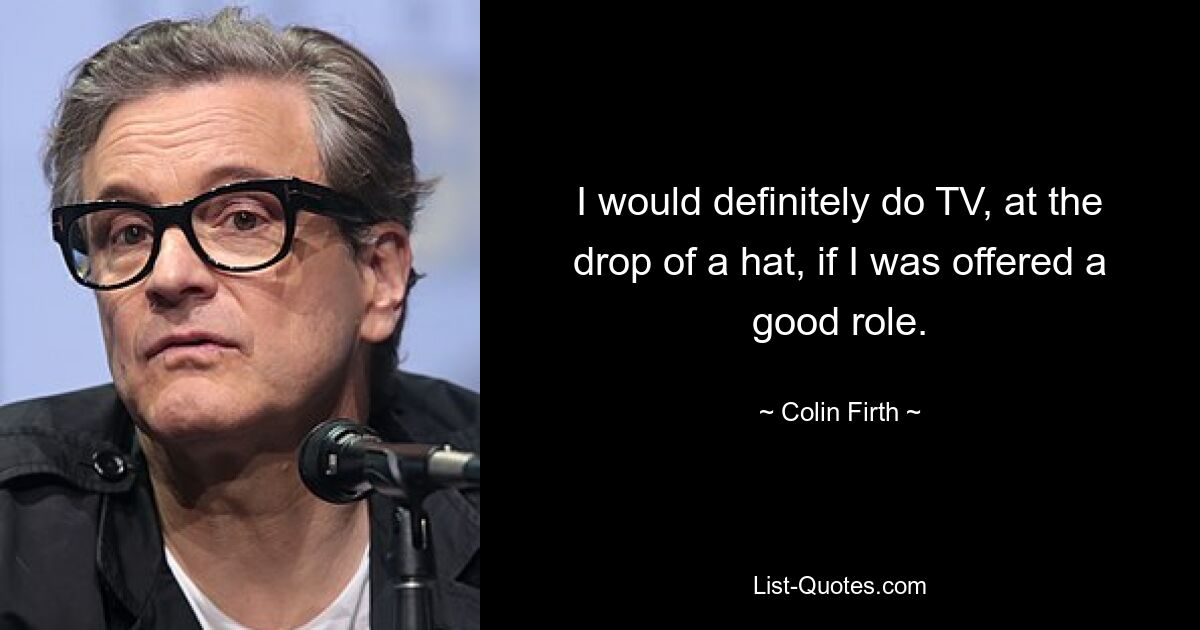 I would definitely do TV, at the drop of a hat, if I was offered a good role. — © Colin Firth