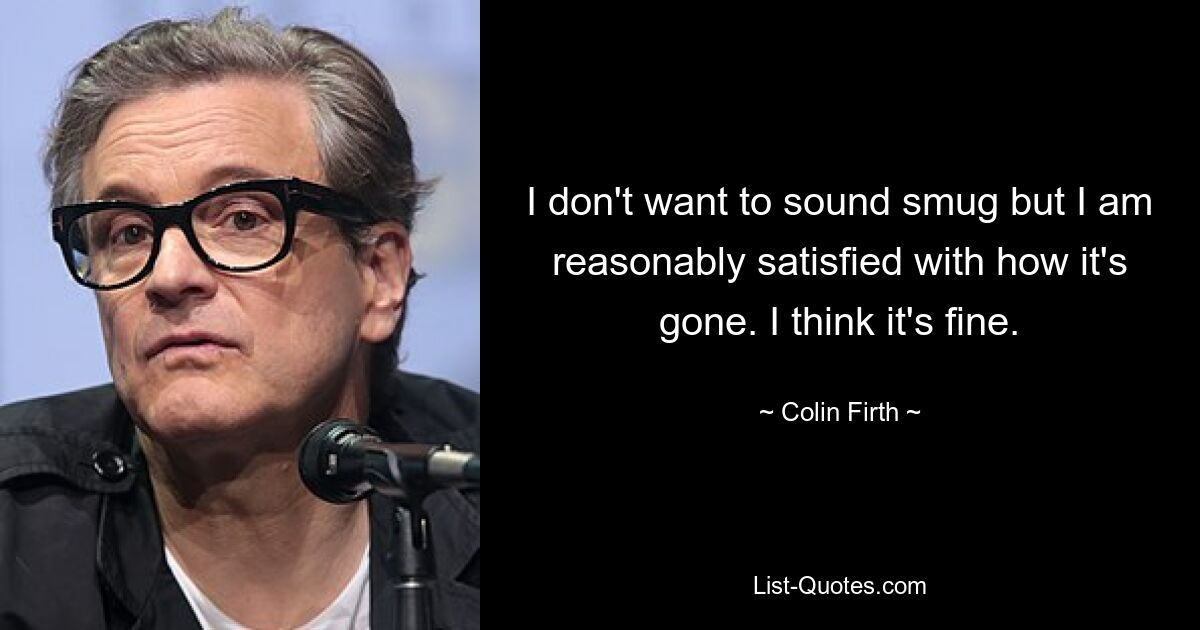 I don't want to sound smug but I am reasonably satisfied with how it's gone. I think it's fine. — © Colin Firth